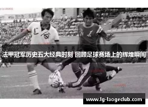 法甲冠军历史五大经典时刻 回顾足球赛场上的辉煌瞬间 法甲冠军历史五大经典时刻 回顾足球赛场上的辉煌瞬间