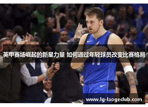 英甲赛场崛起的新星力量 如何通过年轻球员改变比赛格局