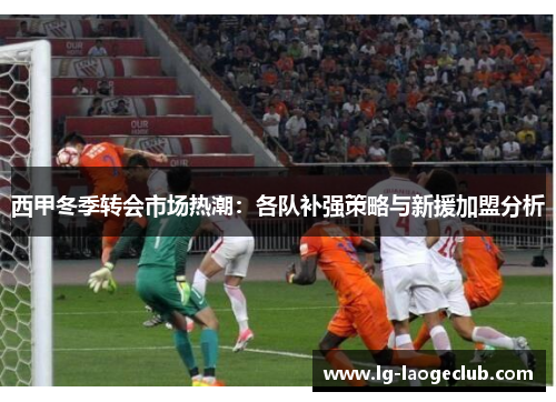 西甲冬季转会市场热潮:各队补强策略与新援加盟分析 西甲冬季转会市场热潮:各队补强策略与新援加盟分析