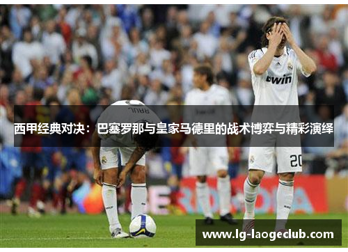 西甲经典对决:巴塞罗那与皇家马德里的战术博弈与精彩演绎 西甲经典对决:巴塞罗那与皇家马德里的战术博弈与精彩演绎