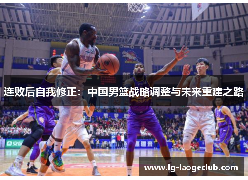 连败后自我修正:中国男篮战略调整与未来重建之路 连败后自我修正:中国男篮战略调整与未来重建之路