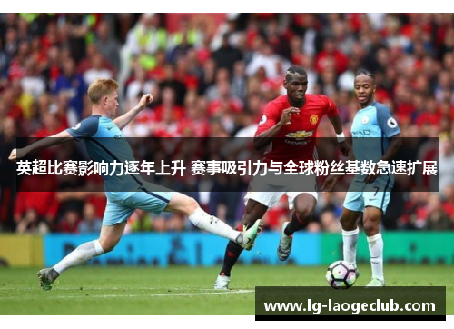英超比赛影响力逐年上升 赛事吸引力与全球粉丝基数急速扩展 英超比赛影响力逐年上升 赛事吸引力与全球粉丝基数急速扩展