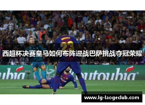 西超杯决赛皇马如何布阵迎战巴萨挑战夺冠荣耀 西超杯决赛皇马如何布阵迎战巴萨挑战夺冠荣耀