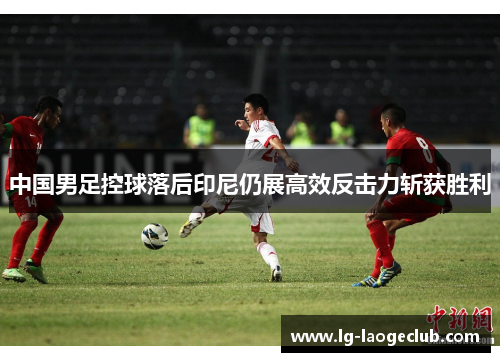 中国男足控球落后印尼仍展高效反击力斩获胜利 中国男足控球落后印尼仍展高效反击力斩获胜利