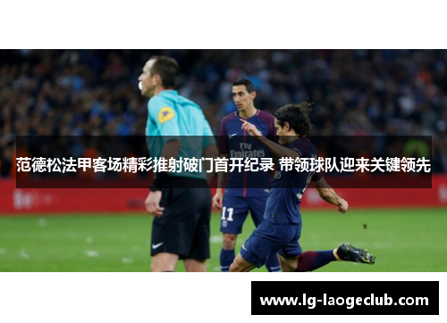 范德松法甲客场精彩推射破门首开纪录 带领球队迎来关键领先 范德松法甲客场精彩推射破门首开纪录 带领球队迎来关键领先