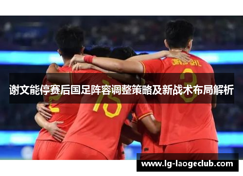 谢文能停赛后国足阵容调整策略及新战术布局解析