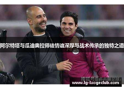 阿尔特塔与瓜迪奥拉师徒情谊深厚与战术传承的独特之道