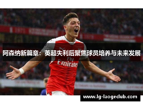 阿森纳新篇章:英超失利后聚焦球员培养与未来发展 阿森纳新篇章:英超失利后聚焦球员培养与未来发展